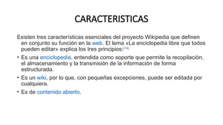 CARACTERISTICAS
Existen tres características esenciales del proyecto Wikipedia que definen
en conjunto su función en la web. El lema «La enciclopedia libre que todos
pueden editar» explica los tres principios:[14]
​
• Es una enciclopedia, entendida como soporte que permite la recopilación,
el almacenamiento y la transmisión de la información de forma
estructurada.
• Es un wiki, por lo que, con pequeñas excepciones, puede ser editada por
cualquiera.
• Es de contenido abierto.
 