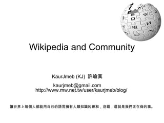 Wikipedia and Community KaurJmeb (KJ)  許瑜真 [email_address] 讓世界上每個人都能用自己的語言擁有人類知識的總和，沒錯，這就是我們正在做的事。 http://www.mw.net.tw/user/kaurjmeb/blog/ 