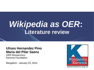 Wikipedia as OER:
Literature review
Ulises Hernandez Pino
Maria del Pilar Saenz
OER Researchers
Karisma Foundation

Bangalore - January 23, 2014

 