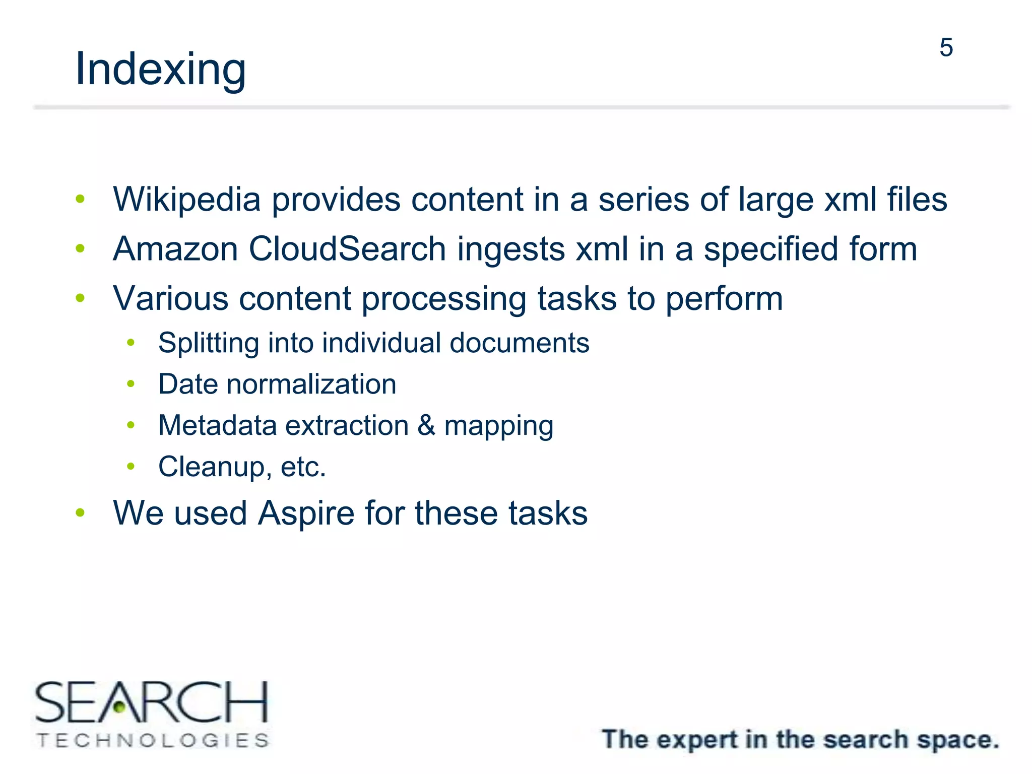 5
Indexing
• Wikipedia provides content in a series of large xml files
• Amazon CloudSearch ingests xml in a specified form
• Various content processing tasks to perform
• Splitting into individual documents
• Date normalization
• Metadata extraction & mapping
• Cleanup, etc.
• We used Aspire for these tasks
5
 
