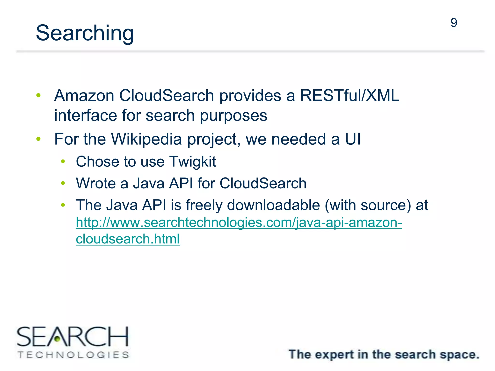9
Searching
• Amazon CloudSearch provides a RESTful/XML
interface for search purposes
• For the Wikipedia project, we needed a UI
• Chose to use Twigkit
• Wrote a Java API for CloudSearch
• The Java API is freely downloadable (with source) at
http://www.searchtechnologies.com/java-api-amazon-
cloudsearch.html
9
 