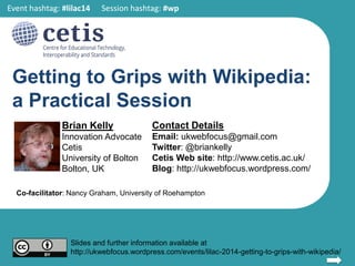 Getting to Grips with Wikipedia:
a Practical Session
Brian Kelly
Innovation Advocate
Cetis
University of Bolton
Bolton, UK
Contact Details
Email: ukwebfocus@gmail.com
Twitter: @briankelly
Cetis Web site: http://www.cetis.ac.uk/
Blog: http://ukwebfocus.wordpress.com/
1
Slides and further information available at
http://ukwebfocus.wordpress.com/events/lilac-2014-getting-to-grips-with-wikipedia/
Event hashtag: #lilac14 Session hashtag: #wp
Co-facilitator: Nancy Graham, University of Roehampton
14.25-14.55 on Wednesday 23 April 2014
 