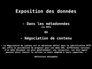 Exposition des données
- Dans les métadonnées
via RDFa
OU
- Négociation de contenu
« La Négociation de contenu est un mécanisme défini dans la spécification HTTP
qui offre la possibilité de proposer pour une même URI, différentes versions
d'un même document (ou plus généralement, une ressource). Les User-Agent
peuvent ainsi choisir la version la mieux adaptée à leurs capacités. »
Définition Wikipédia
 