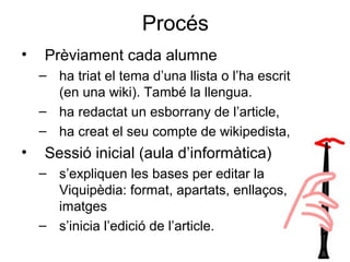 Procés
• Prèviament cada alumne
– ha triat el tema d’una llista o l’ha escrit
(en una wiki). També la llengua.
– ha redactat un esborrany de l’article,
– ha creat el seu compte de wikipedista,
• Sessió inicial (aula d’informàtica)
– s’expliquen les bases per editar la
Viquipèdia: format, apartats, enllaços,
imatges
– s’inicia l’edició de l’article.
 