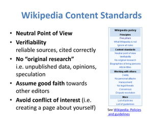 Wikipedia Content Standards
• Neutral Point of View
• Verifiability
reliable sources, cited correctly
• No “original research”
i.e. unpublished data, opinions,
speculation
• Assume good faith towards
other editors
• Avoid conflict of interest (i.e.
creating a page about yourself) See Wikipedia: Policies
and guidelines
 