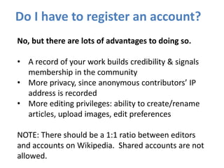 Do I have to register an account?
No, but there are lots of advantages to doing so.
• A record of your work builds credibility & signals
membership in the community
• More privacy, since anonymous contributors’ IP
address is recorded
• More editing privileges: ability to create/rename
articles, upload images, edit preferences
NOTE: There should be a 1:1 ratio between editors
and accounts on Wikipedia. Shared accounts are not
allowed.
 