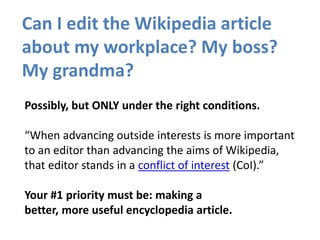 Can I edit the Wikipedia article
about my workplace? My boss?
My grandma?
Possibly, but ONLY under the right conditions.
“When advancing outside interests is more important
to an editor than advancing the aims of Wikipedia,
that editor stands in a conflict of interest (CoI).”
Your #1 priority must be: making a
better, more useful encyclopedia article.
 