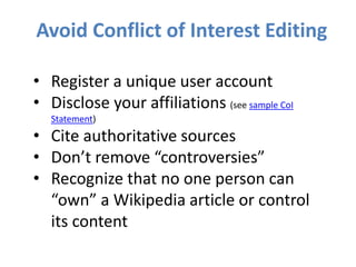 Avoid Conflict of Interest Editing
• Register a unique user account
• Disclose your affiliations (see sample CoI
Statement)
• Cite authoritative sources
• Don’t remove “controversies”
• Recognize that no one person can
“own” a Wikipedia article or control
its content
 