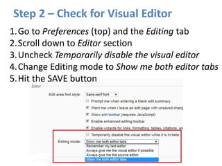Step 2 – Check for Visual Editor
1.Go to Preferences (top) and the Editing tab
2.Scroll down to Editor section
3.Uncheck Temporarily disable the visual editor
4.Change Editing mode to Show me both editor tabs
5.Hit the SAVE button
 