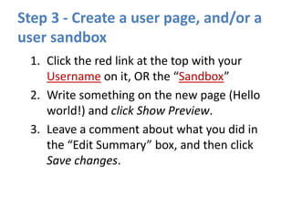 Step 3 - Create a user page, and/or a
user sandbox
1. Click the red link at the top with your
Username on it, OR the “Sandbox”
2. Write something on the new page (Hello
world!) and click Show Preview.
3. Leave a comment about what you did in
the “Edit Summary” box, and then click
Save changes.
 