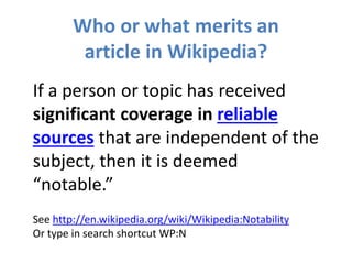 Who or what merits an
article in Wikipedia?
If a person or topic has received
significant coverage in reliable
sources that are independent of the
subject, then it is deemed
“notable.”
See http://en.wikipedia.org/wiki/Wikipedia:Notability
Or type in search shortcut WP:N
 