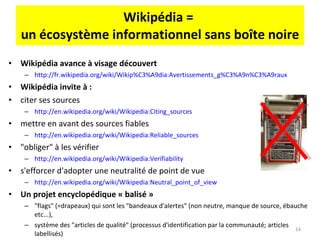 Wikipédia =  un écosystème informationnel sans boîte noire Wikipédia avance à visage découvert http://fr.wikipedia.org/wiki/Wikip%C3%A9dia:Avertissements_g%C3%A9n%C3%A9raux   Wikipédia invite à : citer ses sources http://en.wikipedia.org/wiki/Wikipedia:Citing_sources   mettre en avant des sources fiables http://en.wikipedia.org/wiki/Wikipedia:Reliable_sources   "obliger" à les vérifier http://en.wikipedia.org/wiki/Wikipedia:Verifiability   s'efforcer d'adopter une neutralité de point de vue http://en.wikipedia.org/wiki/Wikipedia:Neutral_point_of_view Un projet encyclopédique « balisé » "flags" (=drapeaux) qui sont les "bandeaux d'alertes" (non neutre, manque de source, ébauche etc...), système des "articles de qualité" (processus d'identification par la communauté; articles labellisés) 