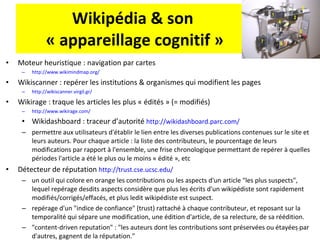 Wikipédia & son  « appareillage cognitif » Moteur heuristique : navigation par cartes  http://www.wikimindmap.org/ Wikiscanner : repérer les institutions & organismes qui modifient les pages http://wikiscanner.virgil.gr/ Wikirage : traque les articles les plus « édités » (= modifiés) http://www.wikirage.com/   Wikidashboard : traceur d’autorité  http://wikidashboard.parc.com/   permettre aux utilisateurs d'établir le lien entre les diverses publications contenues sur le site et leurs auteurs. Pour chaque article : la liste des contributeurs, le pourcentage de leurs modifications par rapport à l'ensemble, une frise chronologique permettant de repérer à quelles périodes l'article a été le plus ou le moins « édité », etc Détecteur de réputation  http://trust.cse.ucsc.edu/   un outil qui colore en orange les contributions ou les aspects d'un article "les plus suspects", lequel repérage desdits aspects considère que plus les écrits d'un wikipédiste sont rapidement modifiés/corrigés/effacés, et plus ledit wikipédiste est suspect.  repérage d'un "indice de confiance" (trust) rattaché à chaque contributeur, et reposant sur la temporalité qui sépare une modification, une édition d'article, de sa relecture, de sa réédition.  "content-driven reputation" : "les auteurs dont les contributions sont préservées ou étayées par d'autres, gagnent de la réputation."  