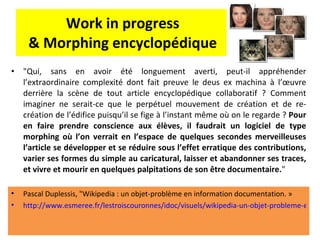 Work in progress & Morphing encyclopédique "Qui, sans en avoir été longuement averti, peut-il appréhender l’extraordinaire complexité dont fait preuve le deus ex machina à l’œuvre derrière la scène de tout article encyclopédique collaboratif ? Comment imaginer ne serait-ce que le perpétuel mouvement de création et de re-création de l’édifice puisqu’il se fige à l’instant même où on le regarde ?  Pour en faire prendre conscience aux élèves, il faudrait un logiciel de type morphing où l’on verrait en l’espace de quelques secondes merveilleuses l’article se développer et se réduire sous l’effet erratique des contributions, varier ses formes du simple au caricatural, laisser et abandonner ses traces, et vivre et mourir en quelques palpitations de son être documentaire. " Pascal Duplessis, "Wikipedia : un objet-problème en information documentation. »  http://www.esmeree.fr/lestroiscouronnes/idoc/visuels/wikipedia-un-objet-probleme-en-information-documentation-journee-professionnelle-de-l-adben-des-pays-de-la-loire-3   