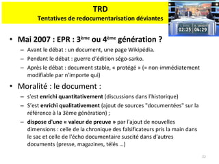 TRD Tentatives de redocumentarisation déviantes Mai 2007 : EPR : 3 ème  ou 4 ème  génération ? Avant le débat : un document, une page Wikipédia. Pendant le débat : guerre d’édition ségo-sarko. Après le débat : document stable, « protégé » (= non-immédiatement modifiable par n'importe qui) Moralité : le document :  s'est  enrichi quantitativement  (discussions dans l'historique) S’est  enrichi qualitativement  (ajout de sources "documentées" sur la référence à la 3ème génération) ; dispose d'une « valeur de preuve »  par l'ajout de nouvelles dimensions : celle de la chronique des falsificateurs pris la main dans le sac et celle de l'écho documentaire suscité dans d'autres documents (presse, magazines, télés …) 