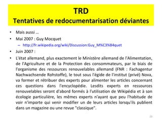 TRD Tentatives de redocumentarisation déviantes Mais aussi … Mai 2007 : Guy Mocquet http://fr.wikipedia.org/wiki/Discussion:Guy_M%C3%B4quet   Juin 2007 :  L'état allemand, plus exactement le Ministère allemand de l'Alimentation, de l'Agriculture et de la Protection des consommateurs, par le biais de l'organisme des ressources renouvelables allemand (FNR : Fachagentur Nachwachsende Rohstoffe), le tout sous l'égide de l'institut (privé) Nova, va former et rétribuer des experts pour alimenter les articles concernant ces questions dans l'encyclopédie. Lesdits experts en ressources renouvelables seront d'abord formés à l'utilisation de Wikipédia et à son écologie particulière, les mêmes experts n'ayant que peu l'habitude de voir n'importe qui venir modifier un de leurs articles lorsqu'ils publient dans un magazine ou une revue "classique". 