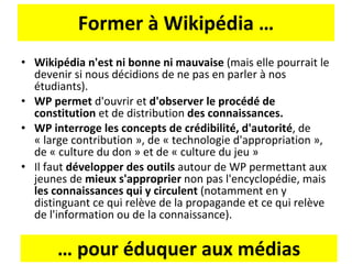 Former à Wikipédia … Wikipédia n'est ni bonne ni mauvaise  (mais elle pourrait le devenir si nous décidions de ne pas en parler à nos étudiants). WP permet  d'ouvrir et  d'observer le procédé de constitution  et de distribution  des connaissances. WP interroge les concepts de crédibilité, d'autorité , de « large contribution », de « technologie d'appropriation », de « culture du don » et de « culture du jeu » Il faut  développer des outils  autour de WP permettant aux jeunes de  mieux s'approprier  non pas l'encyclopédie, mais  les connaissances qui y circulent  (notamment en y distinguant ce qui relève de la propagande et ce qui relève de l'information ou de la connaissance). …  pour éduquer aux médias 