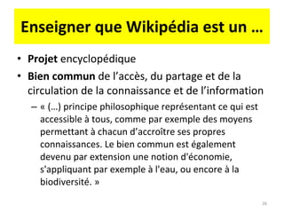 Enseigner que Wikipédia est un … Projet  encyclopédique Bien commun  de l’accès, du partage et de la circulation de la connaissance et de l’information « (…) principe philosophique représentant ce qui est accessible à tous, comme par exemple des moyens permettant à chacun d’accroître ses propres connaissances. Le bien commun est également devenu par extension une notion d'économie, s'appliquant par exemple à l'eau, ou encore à la biodiversité. » 