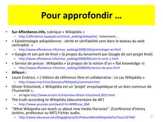 Pour approfondir … Sur Affordance.info,  rubrique « Wikipédia »  http://affordance.typepad.com/mon_weblog/wikipedia/   notamment … « Epistémologie wikipédienne : vérité et vérifiabilité sont dans le bateau du web centripète. » http://www.affordance.info/mon_weblog/2008/10/epistmologie-wi.html « Google et son pot de Knol » (à propos du lancement par Google de son projet Knol) http://www.affordance.info/mon_weblog/2008/09/cest-la-rentr-1.html   « Service de presse : Wikipédia » (à propos de la notion d’un « flat knowledge ») http://www.affordance.info/mon_weblog/2008/05/service-de-pres.html   Ailleurs :  Laure Endrizzi, « L’édition de référence libre et collaborative : Le cas Wikipédia » http://www.inrp.fr/vst/Dossiers/Wikipedia/sommaire.htm   Olivier Ertzscheid, « Wikipédia est un ‘projet’ encyclopédique et un bien commun de l’humanité », en ligne  http://www.ecrans.fr/Interview-Olivier-Ertzscheid,3015.html   The truth according to Wikipédia (documentaire de 48’) http://www.youtube.com/watch?v=WMSinyx_Ab0   "What Wikipedia can teach us about new media literacies". (Conférence d’Henry Jenkins, professeur au MIT) Fichier audio. http://www.educause.edu/blog/gbayne/ELIPodcastWhatWikipediaCanTeac/167442   