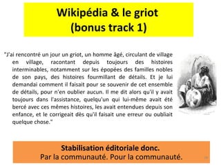 Wikipédia & le griot  (bonus track 1) "J'ai rencontré un jour un griot, un homme âgé, circulant de village en village, racontant depuis toujours des histoires interminables, notamment sur les épopées des familles nobles de son pays, des histoires fourmillant de détails. Et je lui demandai comment il faisait pour se souvenir de cet ensemble de détails, pour n'en oublier aucun. Il me dit alors qu'il y avait toujours dans l'assistance, quelqu'un qui lui-même avait été bercé avec ces mêmes histoires, les avait entendues depuis son enfance, et le corrigeait dès qu'il faisait une erreur ou oubliait quelque chose."  Stabilisation éditoriale donc.  Par la communauté. Pour la communauté. 