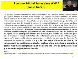 Pourquoi Michel Serres aime WKP ? (bonus track 3)  « Je vais vous raconter une histoire sur la vérité de Wikipédia. Il y a quelques années, j'ai publié un livre qui s'appelait Rameaux et à la fin de cet ouvrage, il y a un grand chapitre sur Saint-Paul. Un de mes lecteurs américains m'a raconté l'histoire suivante, c'est que lisant ce livre-là, il a voulu vérifier ce que j'avancais dans ce chapitre. Il a trouvé Wikipédia et je disais dans mon chapitre que Saint-Paul avait passé sa jeunesse dans des études à Jérusalem... Et non, dans Wikipédia, il y avait marqué que Saint-Paul dans sa jeunesse avait vendu des ice cream à la vanille dans le New Jersey. Alors, il a été très étonné. Ca lui est arrivé un matin à 10 h 30 et il est revenu sur Wikipédia à midi et cette astuce-là était supprimée. Par conséquent,  la vérité est rétablie par des correcteurs anonymes et libres. C'est une entreprise qui m'enchante parce que, pour une fois, c'est une entreprise qui n'est pas gouvernée par des experts .  J'ai une grande grande confiance dans les experts, bien entendu. A qui voulez-vous que je fasse confiance sinon à des experts ? Mais cette confiance envers les experts est limitée  puisque les experts, qu'ils soient mathématiciens, astronomes ou médecins ne sont que des hommes. Par conséquent, ils peuvent se tromper et  il y a là dans cette entreprise de liberté, de communauté, de vérification mutuelle, quelque chose qui, dans la gratuité, la liberté, m'enchante complètement et me donne une sorte de confiance dans ce que peut être un groupement humain. Source  http://gsintranet22.blogs.letelegramme.com/archive/2007/03/05/michel-serres-et-wikipedia.html   