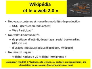 Wikipédia  et le « web 2.0 » Nouveaux contenus et nouvelles modalités de production UGC : User Generated Content  Web Participatif Nouvelles Communautés de pratique, d’intér êt, de partage : social bookmarking (del.icio.us)  d’usages : Réseaux sociaux (Facebook, MySpace) Nouveaux Usagers :  « digital natives » VS  « digital immigrants » Un rapport modifié à l’écriture, à la lecture, au partage, au signalement, à la description de ressources (documentaires ou non) 