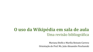 O uso da Wikipédia em sala de aula 
Uma revisão bibliográfica 
Mariana Diello e Marília Reinato Carrera 
Orientação do Prof. Ms. João Alexandre Peschanski 
 