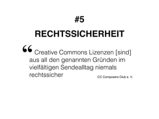 #5! 
RECHTSSICHERHEIT 
“ 
Creative Commons Lizenzen [sind] 
aus all den genannten Gründen im 
vielfältigen Sendealltag niemals 
rechtssicher 
CC Composers Club e. V. 
 