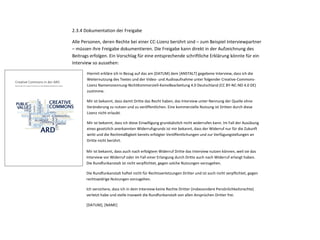 lizenziert werden sollen. 
Je mehr bereits vorhandenes Fremd- oder Archivmaterial in einer Produktion enthalten ist, 
desto komplizierter wird eine Rechteklärung für eine geplante CC-Lizenzierung. 
2.3.4 Dokumentation der Freigabe 
Alle Personen, deren Rechte bei einer CC-Lizenz berührt sind – zum Beispiel Interviewpartner 
– müssen ihre Freigabe dokumentieren. Die Freigabe kann direkt in der Aufzeichnung des 
Beitrags erfolgen. Ein Vorschlag für eine entsprechende schriftliche Erklärung könnte für ein 
Interview so aussehen: 
Hiermit erkläre ich in Bezug auf das am [DATUM] dem [ANSTALT] gegebene Interview, dass ich die 
Weiternutzung des Textes und der Video- und Audioaufnahme unter folgender Creative-Commons- 
Lizenz Namensnennung-NichtKommerziell-KeineBearbeitung 4.0 Deutschland (CC BY-NC-ND 4.0 DE) 
zustimme. 
Mir ist bekannt, dass damit Dritte das Recht haben, das Interview unter Nennung der Quelle ohne 
Veränderung zu nutzen und zu veröffentlichen. Eine kommerzielle Nutzung ist Dritten durch diese 
Lizenz nicht erlaubt. 
Mir ist bekannt, dass ich diese Einwilligung grundsätzlich nicht widerrufen kann. Im Fall der Ausübung 
eines gesetzlich anerkannten Widerrufsgrunds ist mir bekannt, dass der Widerruf nur für die Zukunft 
wirkt und die Rechtmäßigkeit bereits erfolgter Veröffentlichungen und zur Verfügungstellungen an 
Dritte nicht berührt. 
14 Creative Commons in der ARD | Bericht an die RKO | 13. März 2014 
Mir ist bekannt, dass auch nach erfolgtem Widerruf Dritte das Interview nutzen können, weil sie das 
Interview vor Widerruf oder im Fall einer Erlangung durch Dritte auch nach Widerruf erlangt haben. 
Die Rundfunkanstalt ist nicht verpflichtet, gegen solche Nutzungen vorzugehen. 
Die Rundfunkanstalt haftet nicht für Rechtsverletzungen Dritter und ist auch nicht verpflichtet, gegen 
rechtswidrige Nutzungen vorzugehen. 
Ich versichere, dass ich in dem Interview keine Rechte Dritter (insbesondere Persönlichkeitsrechte) 
verletzt habe und stelle insoweit die Rundfunkanstalt von allen Ansprüchen Dritter frei. 
[DATUM], [NAME] 
2.4 Kennzeichnung der Inhalte 
Die Kennzeichnung von ARD-Inhalten als CC-lizenzierte Inhalte muss gemäß den Vorgaben 
Creative Commons in der ARD 
Bericht der AG Creative Commons an die Redaktionskonferenz Online 
 