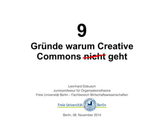 9 
Gründe warum Creative 
Commons nicht geht 
Leonhard Dobusch 
Juniorprofessur für Organisationstheorie 
Freie Universität Berlin – Fachbereich Wirtschaftswissenschaften 
Berlin, 06. November 2014 
 