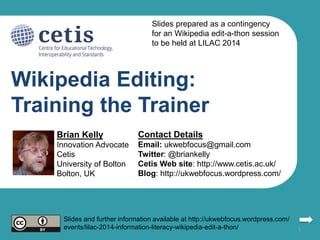 Wikipedia Editing:
Training the Trainer
Brian Kelly
Innovation Advocate
Cetis
University of Bolton
Bolton, UK
Contact Details
Email: ukwebfocus@gmail.com
Twitter: @briankelly
Cetis Web site: http://www.cetis.ac.uk/
Blog: http://ukwebfocus.wordpress.com/
1
Slides and further information available at http://ukwebfocus.wordpress.com/
events/lilac-2014-information-literacy-wikipedia-edit-a-thon/
Slides prepared as a contingency
for an Wikipedia edit-a-thon session
to be held at LILAC 2014
 