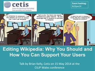 Presentation by Brian Kelly, UKOLN on 25 October 2012
for an Open Access Week event at the University of Exeter
1
Talk by Brian Kelly, Cetis on 15 May 2014 at the CILIP Wales 2014
conference: Making a Difference: Libraries and Their Communities
Editing Wikipedia: Why You Should and
How You Can Support Your Users
Event hashtag:
#cilipw14
 
