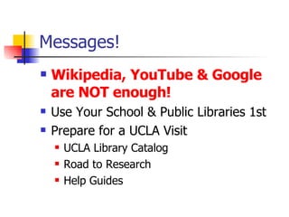 Messages! Wikipedia, YouTube & Google are NOT enough! Use Your School & Public Libraries 1st Prepare for a UCLA Visit UCLA Library Catalog Road to Research Help Guides 