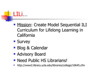 LILi … Mission : Create Model Sequential ILI Curriculum for Lifelong Learning in California Survey Blog & Calendar Advisory Board Need Public HS Librarians! http://www2.library.ucla.edu/libraries/college/10645.cfm 