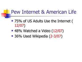 Pew Internet & American Life 75% of US Adults Use the Internet ( 12/07 ) 48% Watched a Video ( 12/07 ) 36% Used Wikipedia ( 2-3/07 ) 