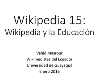 Wikipedia 15:
Wikipedia y la Educación
Vahid Masrour
Wikimedistas del Ecuador
Universidad de Guayaquil
Enero 2016
 