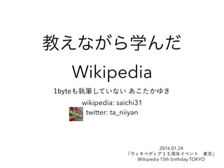 教えながら学んだ
Wikipedia
1byteも執筆していない あこたかゆき
wikipedia: saichi31
twitter: ta_niiyan
2016.01.24
「ウィキペディア１５周年イベント 東京」
Wikipedia 15th birthday TOKYO
 