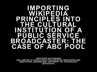 IMPORTING
WIKIPEDIA
PRINCIPLES INTO
THE CULTURAL
INSTITUTION OF A
PUBLIC SERVICE
BROADCASTER: THE
CASE OF ABC POOL
JONATHON HUTCHINSON
ARC CENTRE OF EXCELLENCE FOR CREATIVE INDUSTRIES AND
INNOVATION, QUEENSLAND UNIVERSITY OF TECHNOLOGY
@dhutchman
 