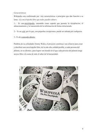 Características
Wikipedia esta conformado por tres características o principios que dan función a su
lema «La enciclopedia libre que todos pueden editar».
1.- Es una enciclopedia, entendida como soporte que permite la recopilación, el
almacenamiento y la transmisión de la información de forma estructurada.

2.- Es un wiki, por lo que, con pequeñas excepciones, puede ser editada por cualquiera.

3.- Es de contenido abierto.


Palabras de su cofundador Jimmy Wales, el proyecto constituye «un esfuerzo para crear
y distribuir una enciclopedia libre, de la más alta calidad posible, a cada persona del
planeta, en su idioma», para lograr «un mundo en el que cada persona del planeta tenga
acceso libre a la suma de todo el saber de la humanidad»




                                                                                          4
 