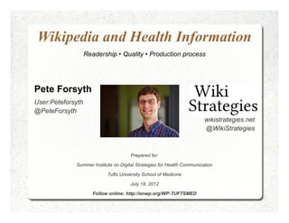 Wikipedia and Health Information
                   Readership • Quality • Production process




Pete Forsyth
User:Peteforsyth
@PeteForsyth
                                                                        wikistrategies.net
                                                                        @WikiStrategies



                                      Prepared for:

             Summer Institute on Digital Strategies for Health Communication

                            Tufts University School of Medicine

                                      July 18, 2012

                      Follow online: http://enwp.org/WP:TUFTSMED
 
