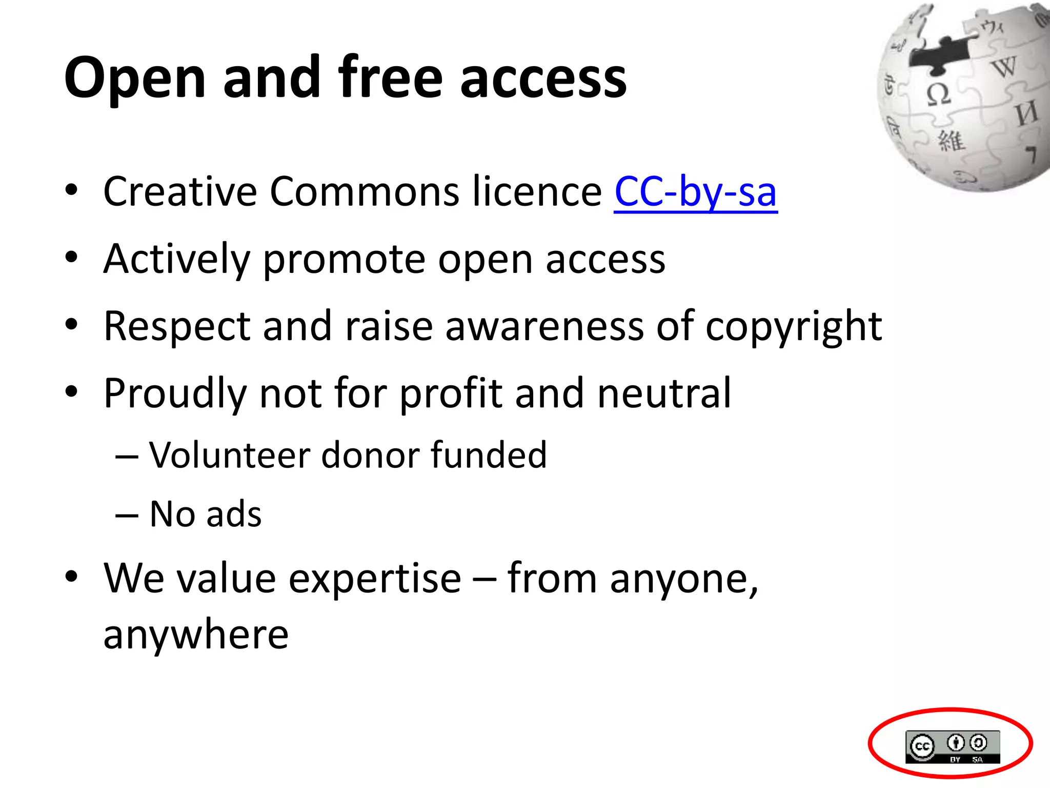 Open and free access 
• Creative Commons licence CC-by-sa 
• Actively promote open access 
• Respect and raise awareness of copyright 
• Proudly not for profit and neutral 
– Volunteer donor funded 
– No ads 
• We value expertise – from anyone, 
anywhere 
 
