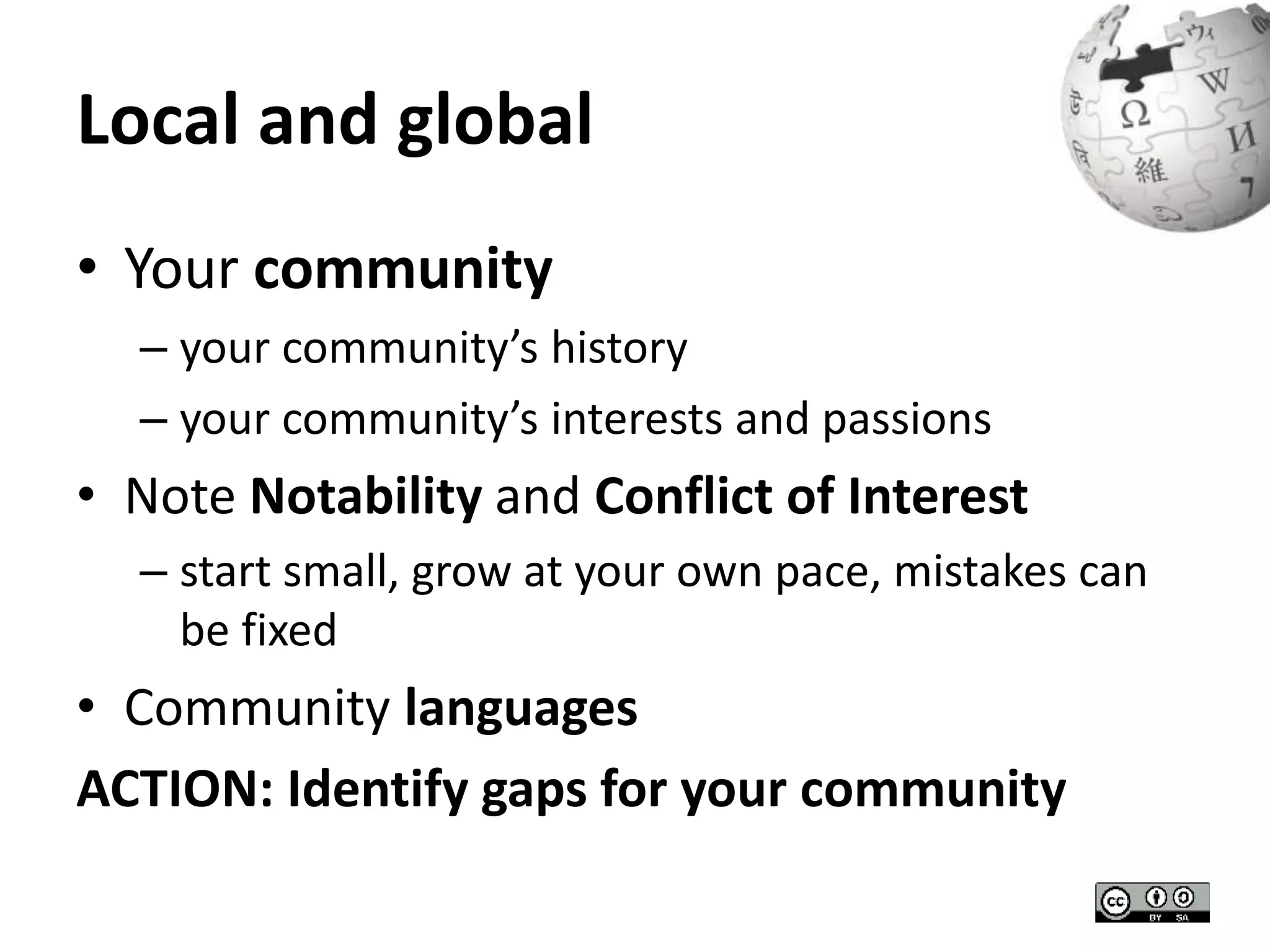 Local and global 
• Your community 
– your community’s history 
– your community’s interests and passions 
• Note Notability and Conflict of Interest 
– start small, grow at your own pace, mistakes can 
be fixed 
• Community languages 
ACTION: Identify gaps for your community 
 
