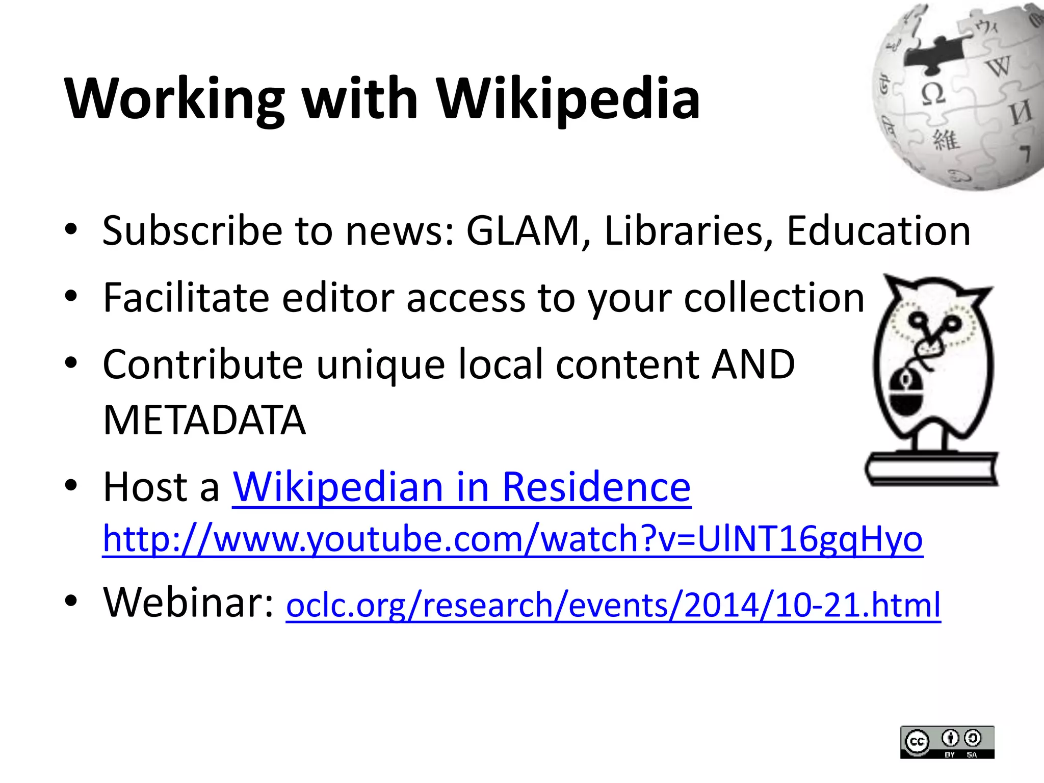 Working with Wikipedia 
• Subscribe to news: GLAM, Libraries, Education 
• Facilitate editor access to your collection 
• Contribute unique local content AND 
METADATA 
• Host a Wikipedian in Residence 
http://www.youtube.com/watch?v=UlNT16gqHyo 
• Webinar: oclc.org/research/events/2014/10-21.html 
 