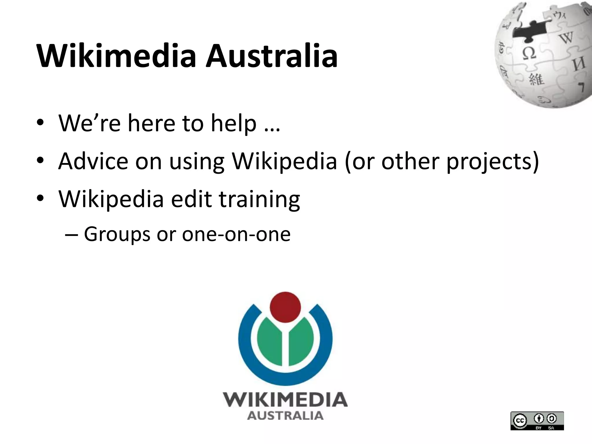 Wikimedia Australia 
• We’re here to help … 
• Advice on using Wikipedia (or other projects) 
• Wikipedia edit training 
– Groups or one-on-one 
 