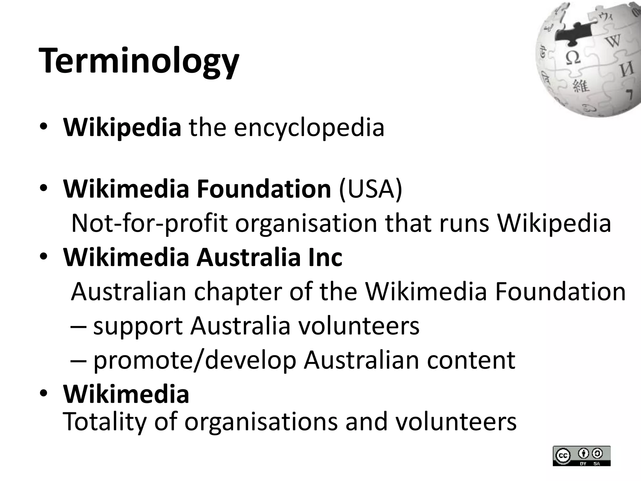 Terminology 
• Wikipedia the encyclopedia 
• Wikimedia Foundation (USA) 
Not-for-profit organisation that runs Wikipedia 
• Wikimedia Australia Inc 
Australian chapter of the Wikimedia Foundation 
– support Australia volunteers 
– promote/develop Australian content 
• Wikimedia 
Totality of organisations and volunteers 
 