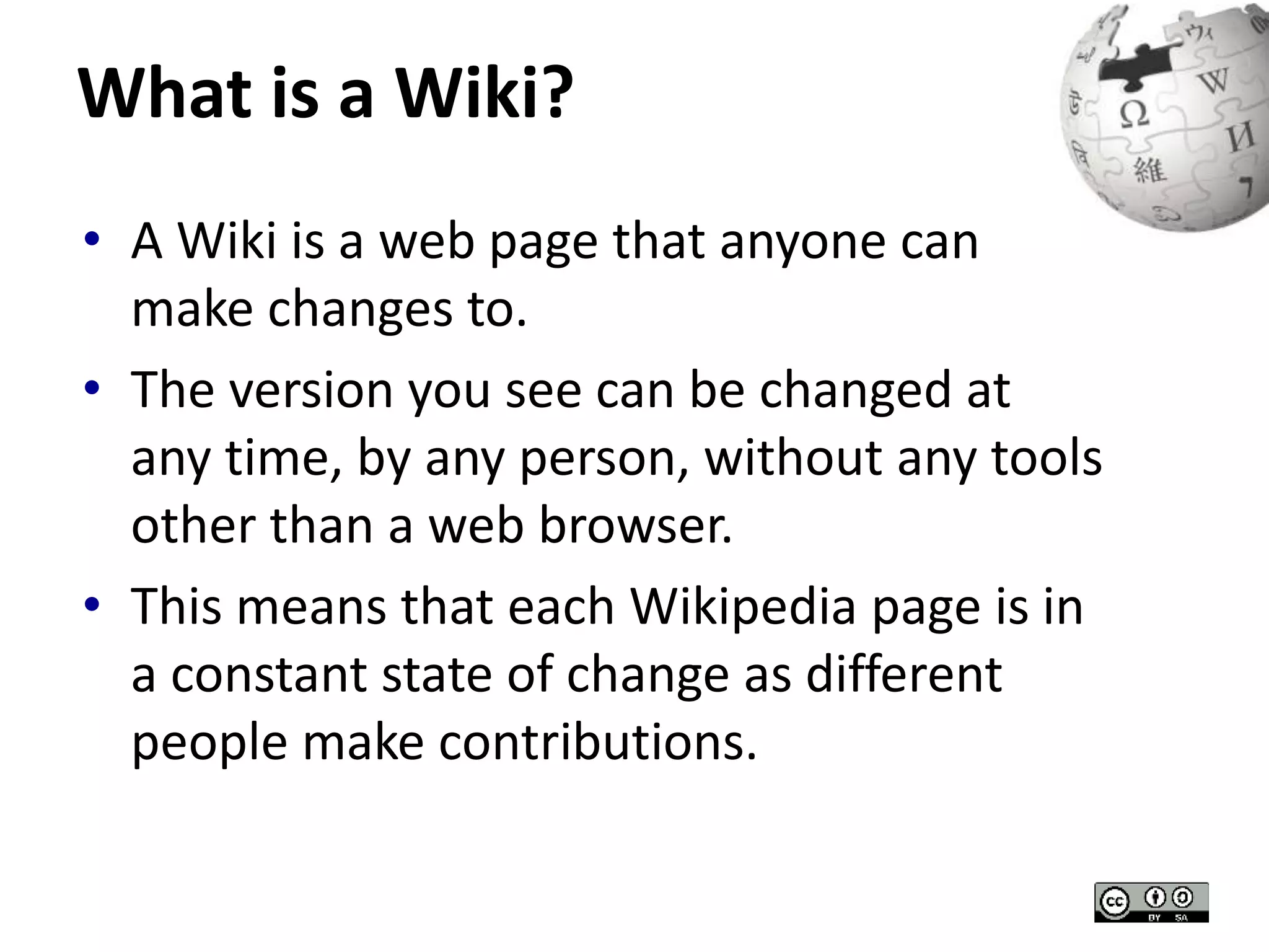 What is a Wiki? 
• A Wiki is a web page that anyone can 
make changes to. 
• The version you see can be changed at 
any time, by any person, without any tools 
other than a web browser. 
• This means that each Wikipedia page is in 
a constant state of change as different 
people make contributions. 
 