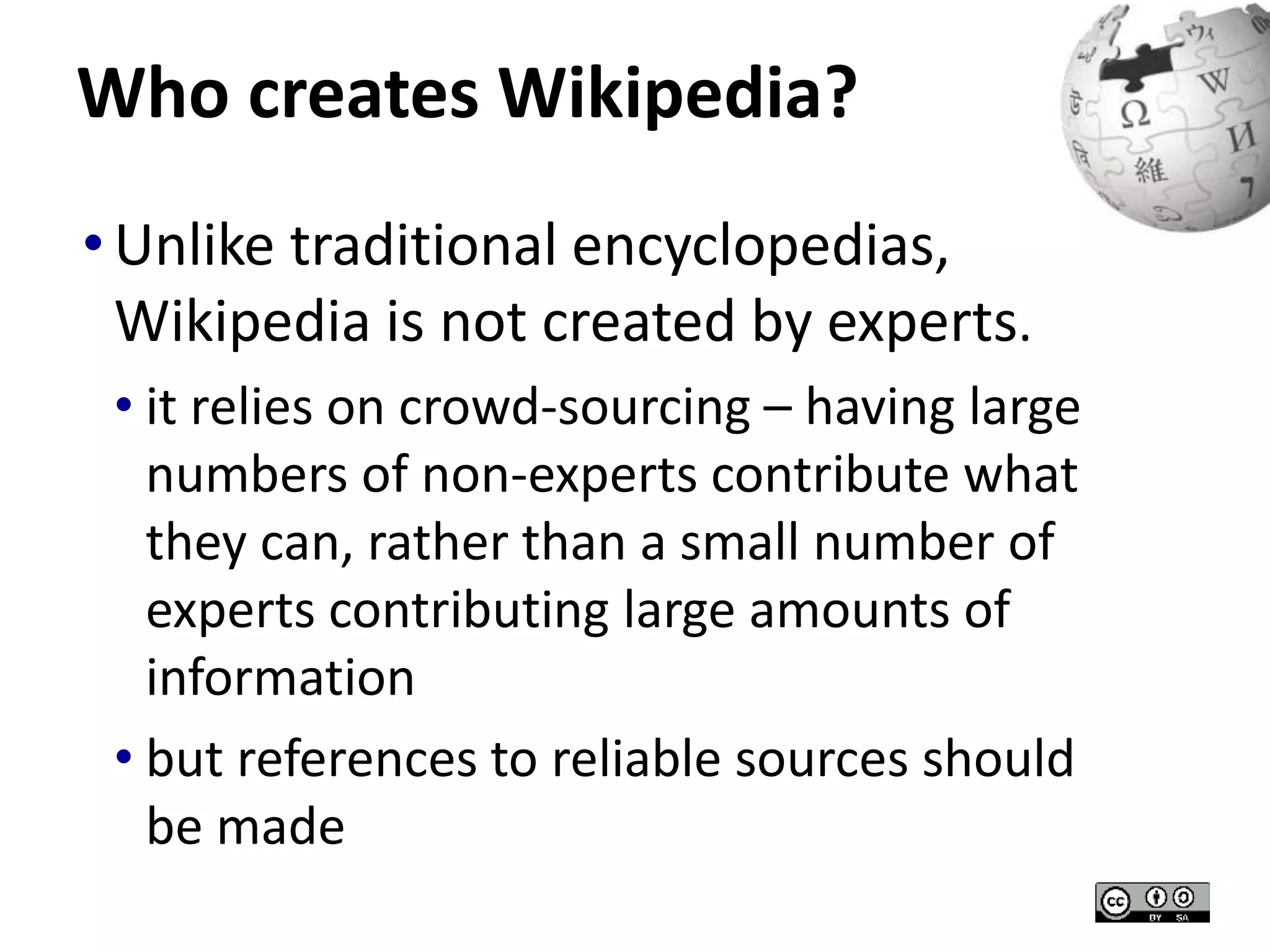 Who creates Wikipedia? 
• Unlike traditional encyclopedias, 
Wikipedia is not created by experts. 
• it relies on crowd-sourcing – having large 
numbers of non-experts contribute what 
they can, rather than a small number of 
experts contributing large amounts of 
information 
• but references to reliable sources should 
be made 
 
