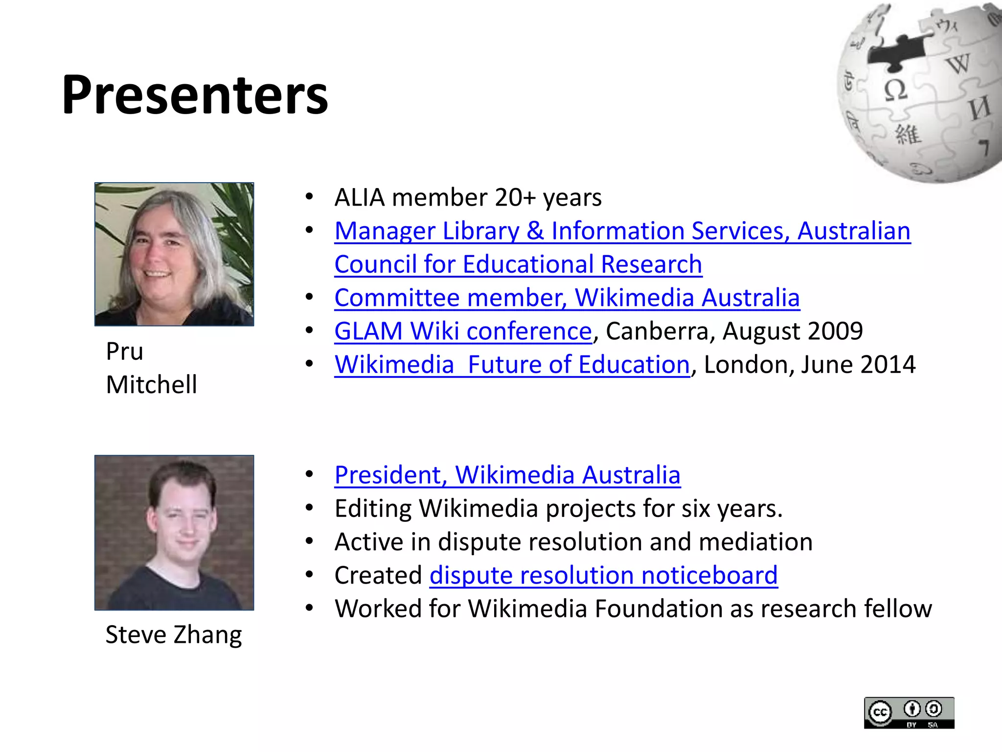Presenters 
• ALIA member 20+ years 
• Manager Library & Information Services, Australian 
Council for Educational Research 
• Committee member, Wikimedia Australia 
• GLAM Wiki conference, Canberra, August 2009 
Pru • Wikimedia Future of Education, London, June 2014 
Mitchell 
• President, Wikimedia Australia 
• Editing Wikimedia projects for six years. 
• Active in dispute resolution and mediation 
• Created dispute resolution noticeboard 
• Worked for Wikimedia Foundation as research fellow 
Steve Zhang 
 