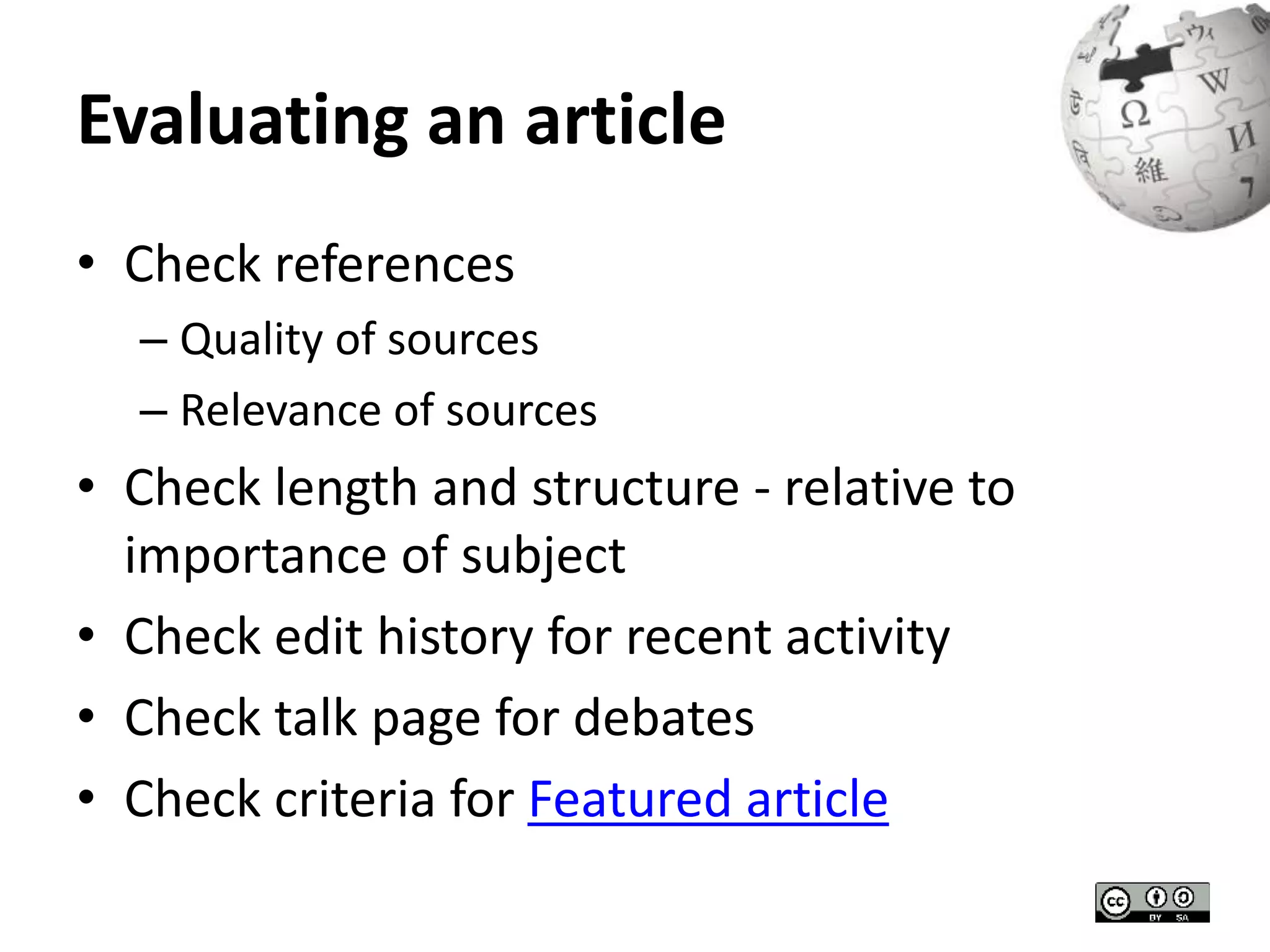 Evaluating an article 
• Check references 
– Quality of sources 
– Relevance of sources 
• Check length and structure - relative to 
importance of subject 
• Check edit history for recent activity 
• Check talk page for debates 
• Check criteria for Featured article 
 