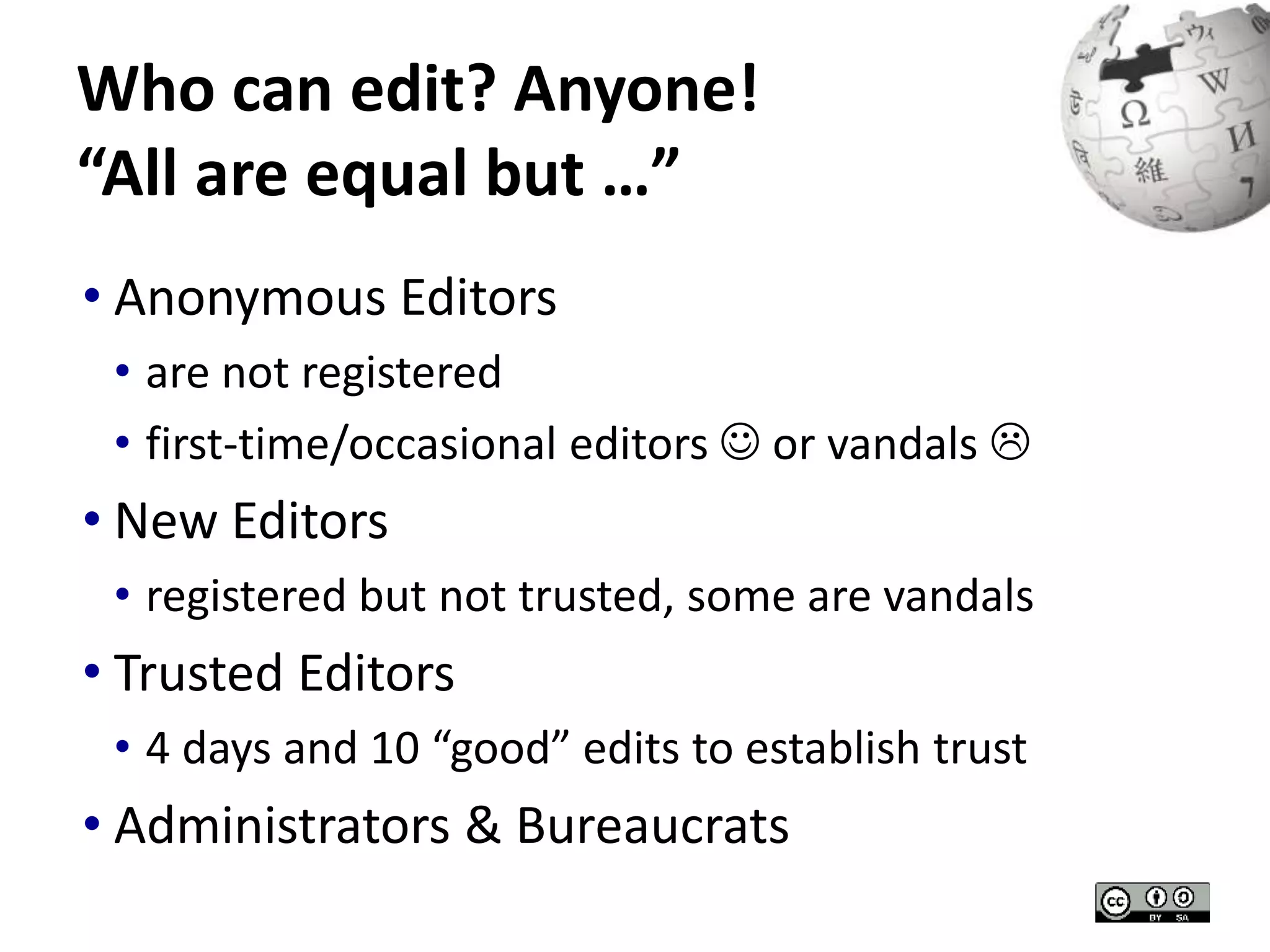 Who can edit? Anyone! 
“All are equal but …” 
• Anonymous Editors 
• are not registered 
• first-time/occasional editors  or vandals  
• New Editors 
• registered but not trusted, some are vandals 
• Trusted Editors 
• 4 days and 10 “good” edits to establish trust 
• Administrators & Bureaucrats 
 
